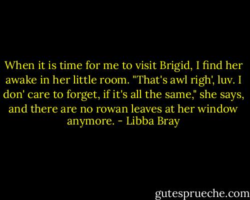 When it is time for me to visit Brigid, I find her awake in her little room. "That's awl righ', luv. I don' care to forget, if it's all the same," she says, and there are no rowan leaves at her window anymore. - Libba Bray