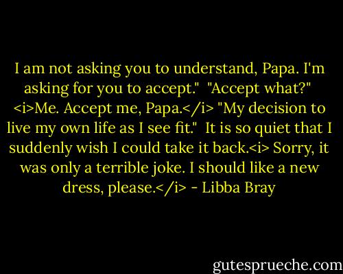 I am not asking you to understand, Papa. I'm asking for you to accept."<br /><br />"Accept what?"<br /><br /><i>Me. Accept me, Papa.</i> "My decision to live my own life as I see fit."<br /><br />It is so quiet that I suddenly wish I could take it back.<i> Sorry, it was only a terrible joke. I should like a new dress, please.</i> - Libba Bray