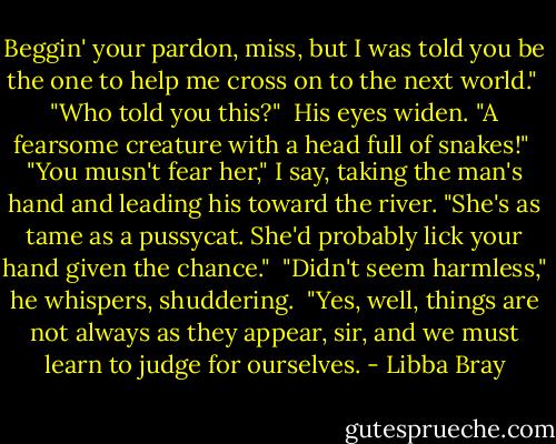 Beggin' your pardon, miss, but I was told you be the one to help me cross on to the next world."<br /><br />"Who told you this?"<br /><br />His eyes widen. "A fearsome creature with a head full of snakes!"<br /><br />"You musn't fear her," I say, taking the man's hand and leading his toward the river. "She's as tame as a pussycat. She'd probably lick your hand given the chance."<br /><br />"Didn't seem harmless," he whispers, shuddering.<br /><br />"Yes, well, things are not always as they appear, sir, and we must learn to judge for ourselves. - Libba Bray