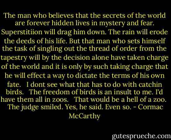 The man who believes that the secrets of the world are forever hidden lives in mystery and fear. Superstitiion will drag him down. The rain will erode the deeds of his life. But that man who sets himself the task of singling out the thread of order from the tapestry will by the decision alone have taken charge of the world and it is only by such taking charge that he will effect a way to dictate the terms of his own fate. <br /><br />I dont see what that has to do with catchin birds. <br /><br />The freedom of birds is an insult to me. I'd have them all in zoos. <br /><br />That would be a hell of a zoo. <br /><br />The judge smiled. Yes, he said. Even so. - Cormac McCarthy