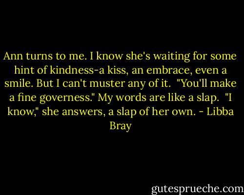 Ann turns to me. I know she's waiting for some hint of kindness-a kiss, an embrace, even a smile. But I can't muster any of it.<br /><br />"You'll make a fine governess." My words are like a slap.<br /><br />"I know," she answers, a slap of her own. - Libba Bray