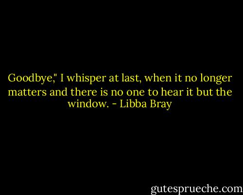 Goodbye," I whisper at last, when it no longer matters and there is no one to hear it but the window. - Libba Bray