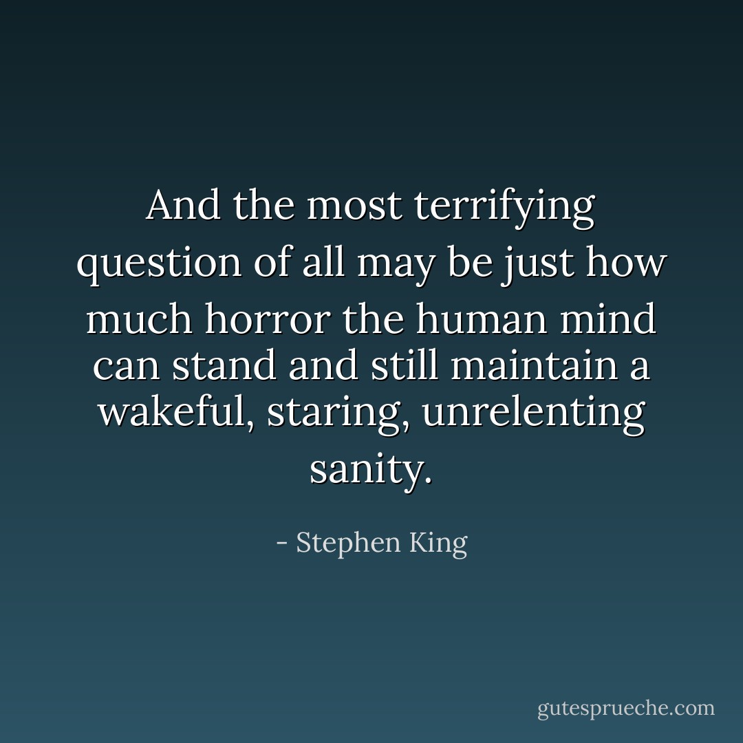 And the most terrifying question of all may be just how much horror the human mind can stand and still maintain a wakeful, staring, unrelenting sanity. - Stephen King