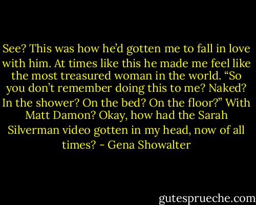 See? This was how he’d gotten me to fall in love with him. At times like this he made me feel like the most treasured woman in the world. “So you don’t remember doing this to me? Naked? In the shower? On the bed? On the floor?” With Matt Damon? Okay, how had the Sarah Silverman video gotten in my<br />head, now of all times? - Gena Showalter