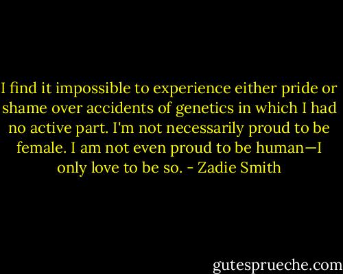 I find it impossible to experience either pride or shame over accidents of genetics in which I had no active part. I'm not necessarily proud to be female. I am not even proud to be human—I only love to be so. - Zadie Smith