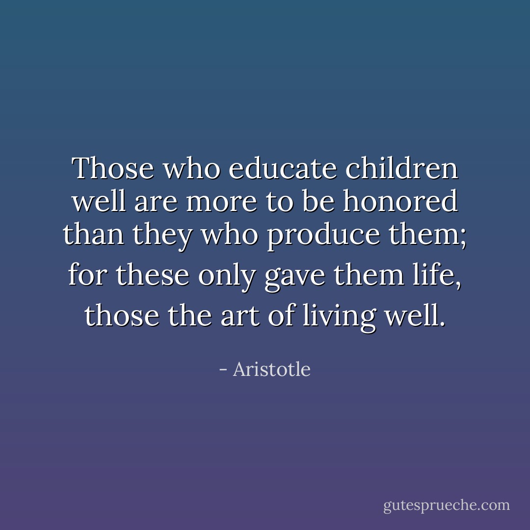 Those who educate children well are more to be honored than they who produce them; for these only gave them life, those the art of living well. - Aristotle