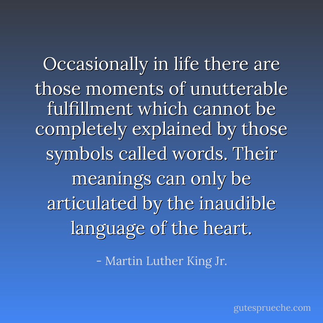 Occasionally in life there are those moments of unutterable fulfillment which cannot be completely explained by those symbols called words. Their meanings can only be articulated by the inaudible language of the heart. - Martin Luther King Jr.