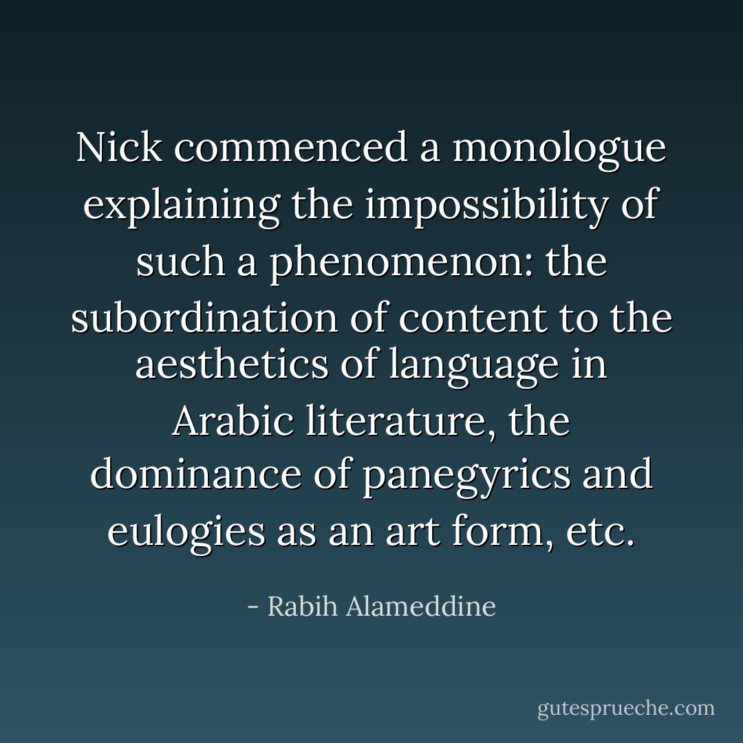 Nick commenced a monologue explaining the impossibility of such a phenomenon: the subordination of content to the aesthetics of language in Arabic literature, the dominance of panegyrics and eulogies as an art form, etc. - Rabih Alameddine