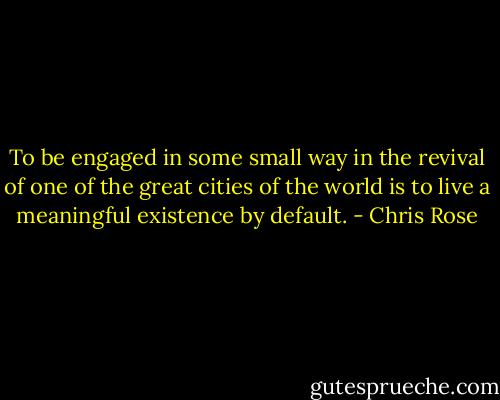 To be engaged in some small way in the revival of one of the great cities of the world is to live a meaningful existence by default. - Chris Rose