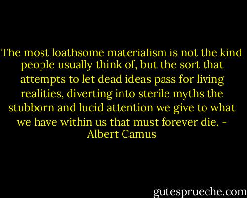 The most loathsome materialism is not the kind people usually think of, but the sort that attempts to let dead ideas pass for living realities, diverting into sterile myths the stubborn and lucid attention we give to what we have within us that must forever die. - Albert Camus