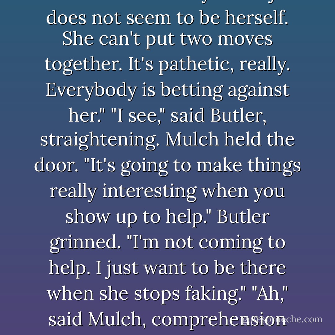 Hey, bodyguard. You better get down to the gymnasium. This jumbo pixie guy is killing your sister." "Really?" said Butler, unconvinced. "Really. Juliet just does not seem to be herself. She can't put two moves together. It's pathetic, really. Everybody is betting against her." "I see," said Butler, straightening. Mulch held the door. "It's going to make things really interesting when you show up to help." Butler grinned. "I'm not coming to help. I just want to be there when she stops faking." "Ah," said Mulch, comprehension dawning on his face. "So I should switch my bet to Juliet?" "You certainly should" said Butler. - Eoin Colfer