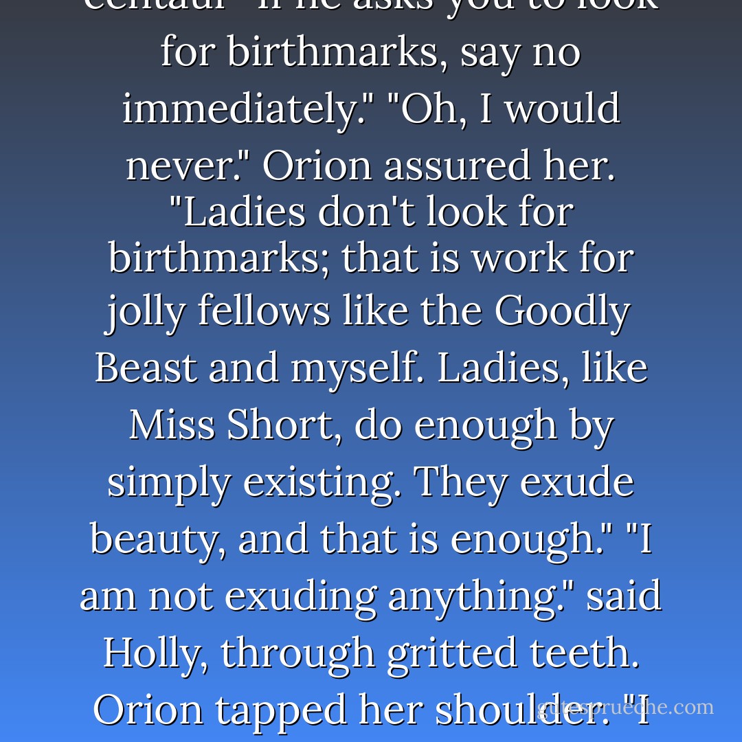 How do I love thee? wondered Orion. "Let me see. I love thee passionately and eternally...obviously eternally-that goes without saying." Holly blinked sweat from her eyes. "Is he serious?" she called over her shoulder to Foaly. "Oh, absolutely," said the centaur "If he asks you to look for birthmarks, say no immediately." "Oh, I would never." Orion assured her. "Ladies don't look for birthmarks; that is work for jolly fellows like the Goodly Beast and myself. Ladies, like Miss Short, do enough by simply existing. They exude beauty, and that is enough." "I am not exuding anything." said Holly, through gritted teeth. Orion tapped her shoulder. "I beg to differ. You're exuding right now, a wonderful aura. It's pastel blue with little dolphins." Holly gripped the wheel tightly. "I'm going to be sick. Did he just say pastel blue?" "And dolphins, little ones," said Foaly. - Eoin Colfer