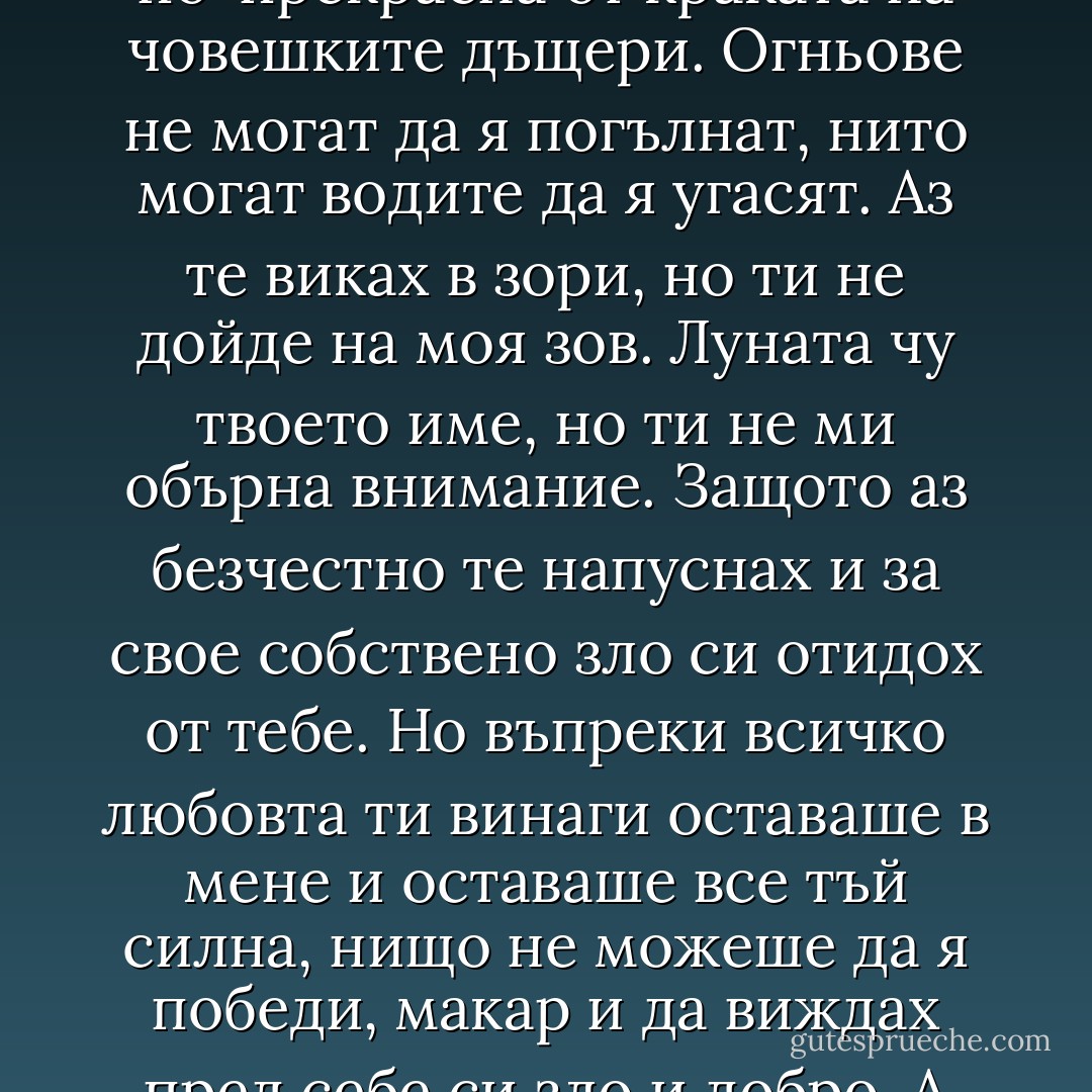 Любовта е по-хубава от мъдростта и по-скъпоценна от богатството, и по-прекрасна от краката на човешките дъщери. Огньове не могат да я погълнат, нито могат водите да я угасят. Аз те виках в зори, но ти не дойде на моя зов. Луната чу твоето име, но ти не ми обърна внимание. Защото аз безчестно те напуснах и за свое собствено зло си отидох от тебе. Но въпреки всичко любовта ти винаги оставаше в мене и оставаше все тъй силна, нищо не можеше да я победи, макар и да виждах пред себе си зло и добро. А сега, след като си умряла, с тебе ще умра и аз. - Oscar Wilde