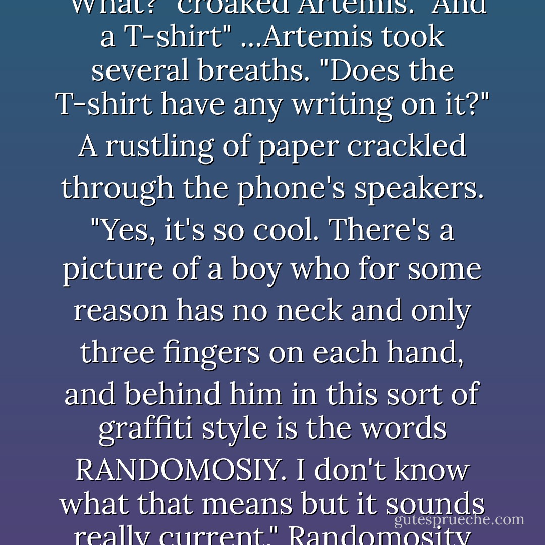 Very well, I promise. So, what did you get for me?" Angeline paused for a beat. "Jeans." "What?" croaked Artemis. "And a T-shirt" ...Artemis took several breaths. "Does the T-shirt have any writing on it?" A rustling of paper crackled through the phone's speakers. "Yes, it's so cool. There's a picture of a boy who for some reason has no neck and only three fingers on each hand, and behind him in this sort of graffiti style is the words RANDOMOSIY. I don't know what that means but it sounds really current." <i>Randomosity</i> though Artemis, and he felt like weeping. - Eoin Colfer