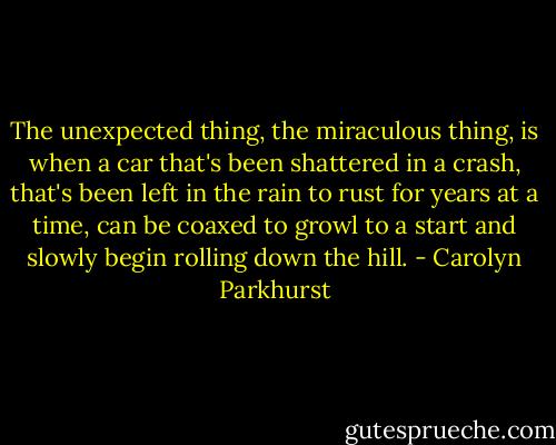 The unexpected thing, the miraculous thing, is when a car that's been shattered in a crash, that's been left in the rain to rust for years at a time, can be coaxed to growl to a start and slowly begin rolling down the hill. - Carolyn Parkhurst