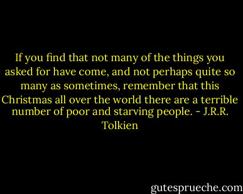 If you find that not many of the things you asked for have come, and not perhaps quite so many as sometimes, remember that this Christmas all over the world there are a terrible number of poor and starving people. - J.R.R. Tolkien