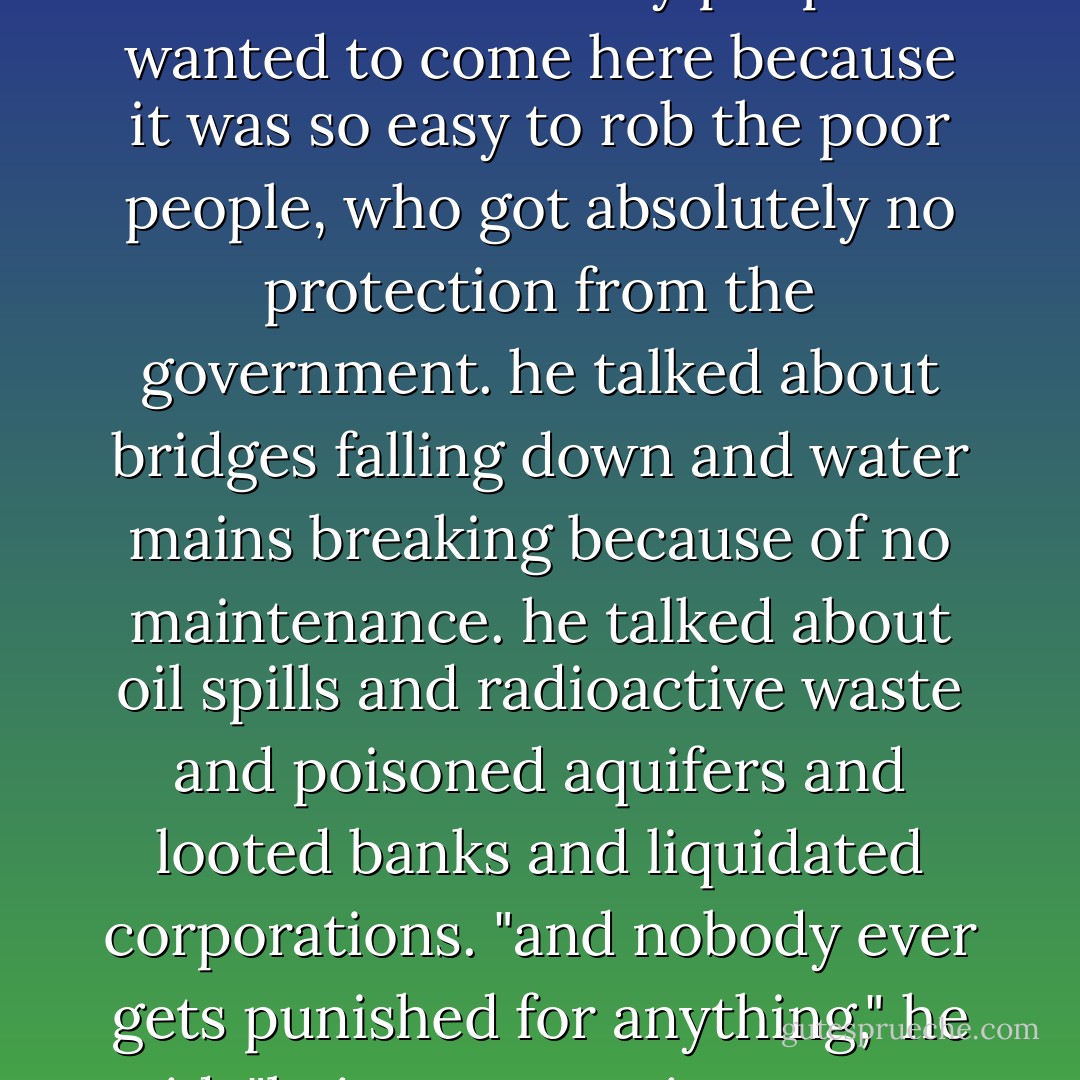 he predicted...that human slavery would come bac, that it had infact never gone away. he said that so many people wanted to come here because it was so easy to rob the poor people, who got absolutely no protection from the government. he talked about bridges falling down and water mains breaking because of no maintenance. he talked about oil spills and radioactive waste and poisoned aquifers and looted banks and liquidated corporations. "and nobody ever gets punished for anything," he said. "being an american means never having to say you're sorry. - Kurt Vonnegut Jr.