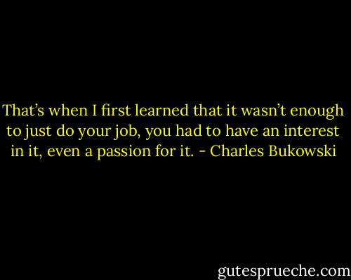 That’s when I first learned that it wasn’t enough to just do your job, you had to have an interest in it, even a passion for it. - Charles Bukowski