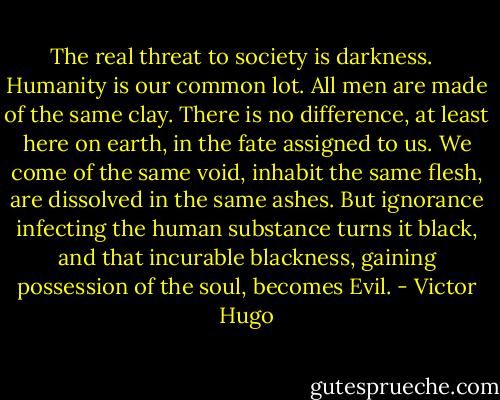 The real threat to society is darkness. <br /><br />Humanity is our common lot. All men are made of the same clay. There is no difference, at least here on earth, in the fate assigned to us. We come of the same void, inhabit the same flesh, are dissolved in the same ashes. But ignorance infecting the human substance turns it black, and that incurable blackness, gaining possession of the soul, becomes Evil. - Victor Hugo