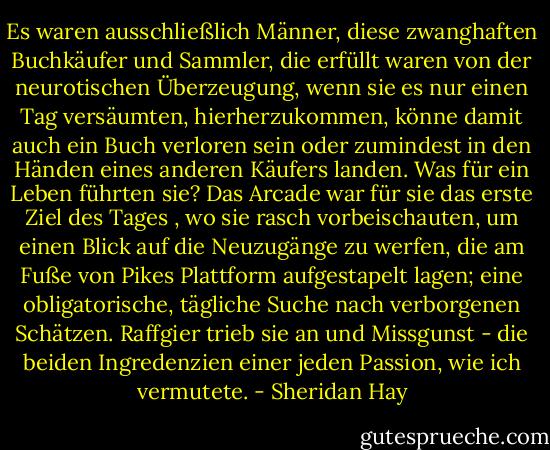 Es waren ausschließlich Männer, diese zwanghaften Buchkäufer und Sammler, die erfüllt waren von der neurotischen Überzeugung, wenn sie es nur einen Tag versäumten, hierherzukommen, könne damit auch ein Buch verloren sein oder zumindest in den Händen eines anderen Käufers landen. Was für ein Leben führten sie? Das Arcade war für sie das erste Ziel des Tages , wo sie rasch vorbeischauten, um einen Blick auf die Neuzugänge zu werfen, die am Fuße von Pikes Plattform aufgestapelt lagen; eine obligatorische, tägliche Suche nach verborgenen Schätzen. Raffgier trieb sie an und Missgunst - die beiden Ingredenzien einer jeden Passion, wie ich vermutete. - Sheridan Hay