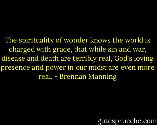 The spirituality of wonder knows the world is charged with grace, that while sin and war, disease and death are terribly real, God's loving presence and power in our midst are even more real. - Brennan Manning