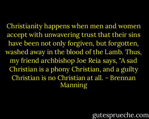 Christianity happens when men and women accept with unwavering trust that their sins have been not only forgiven, but forgotten, washed away in the blood of the Lamb. Thus, my friend archbishop Joe Reia says, "A sad Christian is a phony Christian, and a guilty Christian is no Christian at all. - Brennan Manning