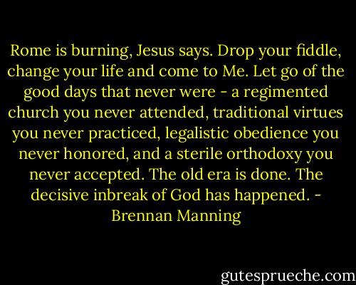 Rome is burning, Jesus says. Drop your fiddle, change your life and come to Me. Let go of the good days that never were - a regimented church you never attended, traditional virtues you never practiced, legalistic obedience you never honored, and a sterile orthodoxy you never accepted. The old era is done. The decisive inbreak of God has happened. - Brennan Manning