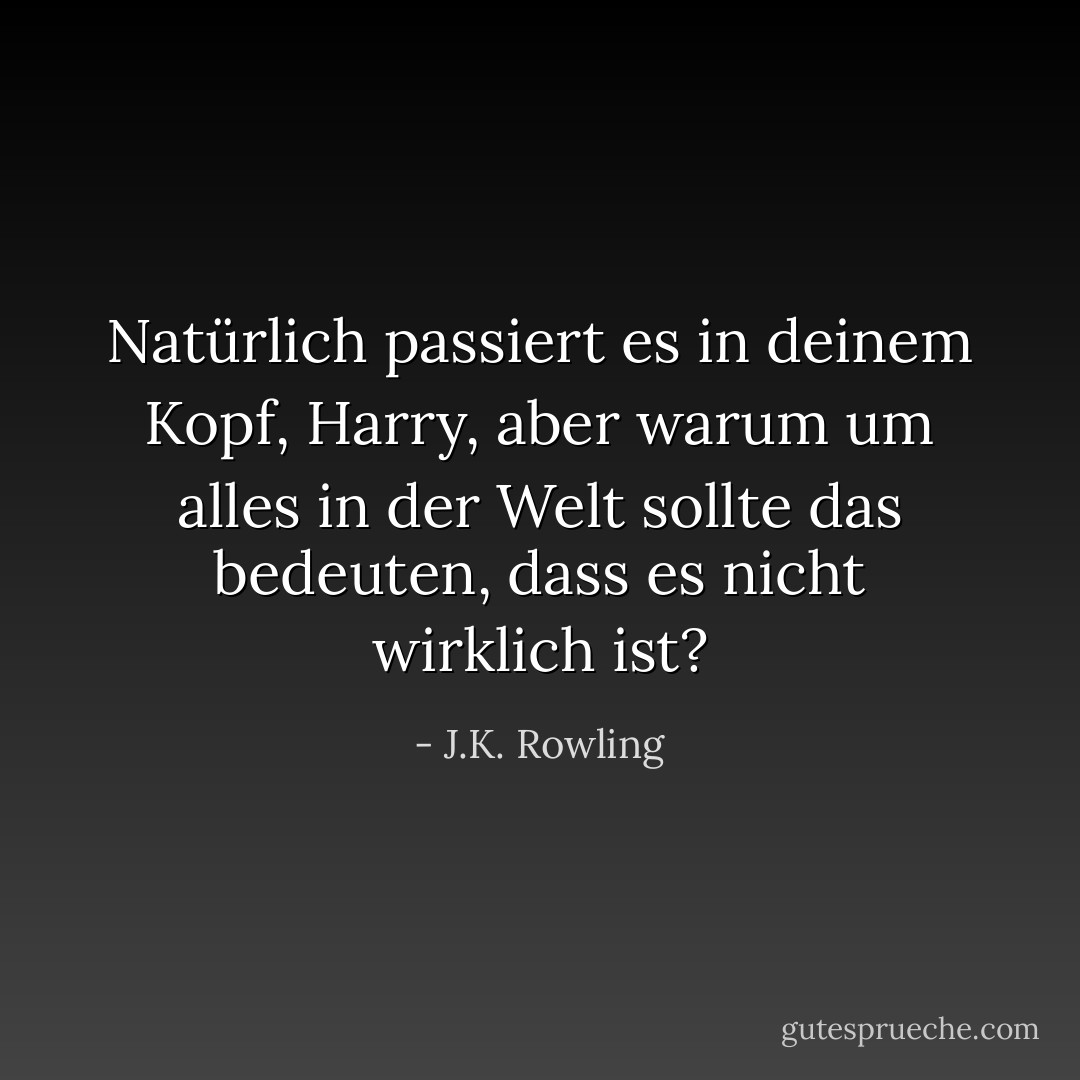 Natürlich passiert es in deinem Kopf, Harry, aber warum um alles in der Welt sollte das bedeuten, dass es nicht wirklich ist? - J.K. Rowling