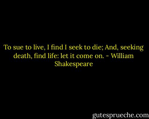 To sue to live, I find I seek to die;<br />And, seeking death, find life: let it come on. - William Shakespeare
