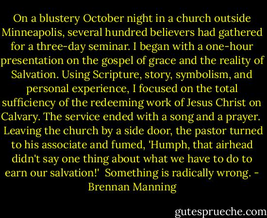On a blustery October night in a church outside Minneapolis, several hundred believers had gathered for a three-day seminar. I began with a one-hour presentation on the gospel of grace and the reality of Salvation. Using Scripture, story, symbolism, and personal experience, I focused on the total sufficiency of the redeeming work of Jesus Christ on Calvary. The service ended with a song and a prayer. <br /><br />Leaving the church by a side door, the pastor turned to his associate and fumed, 'Humph, that airhead didn't say one thing about what we have to do to earn our salvation!'<br /><br />Something is radically wrong. - Brennan Manning
