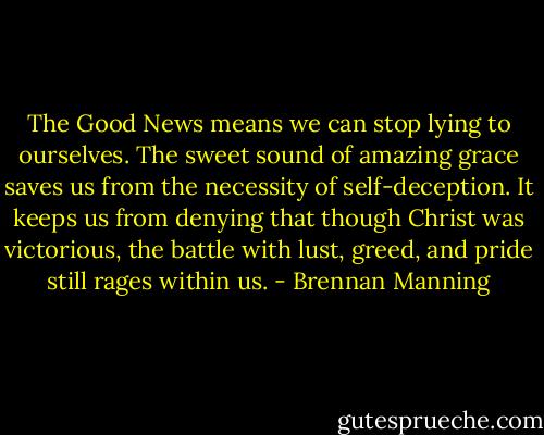 The Good News means we can stop lying to ourselves. The sweet sound of amazing grace saves us from the necessity of self-deception. It keeps us from denying that though Christ was victorious, the battle with lust, greed, and pride still rages within us. - Brennan Manning