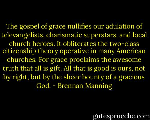 The gospel of grace nullifies our adulation of televangelists, charismatic superstars, and local church heroes. It obliterates the two-class citizenship theory operative in many American churches. For grace proclaims the awesome truth that all is gift. All that is good is ours, not by right, but by the sheer bounty of a gracious God. - Brennan Manning