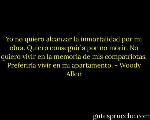 Yo no quiero alcanzar la inmortalidad por mi obra. Quiero conseguirla por no morir. No quiero vivir en la memoria de mis compatriotas. Preferiría vivir en mi apartamento. - Woody Allen