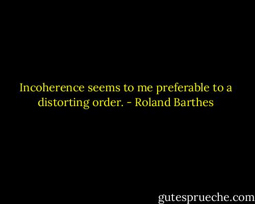 Incoherence seems to me preferable to a distorting order. - Roland Barthes