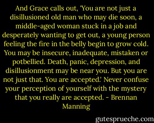 And Grace calls out, 'You are not just a disillusioned old man who may die soon, a middle-aged woman stuck in a job and desperately wanting to get out, a young person feeling the fire in the belly begin to grow cold. You may be insecure, inadequate, mistaken or potbellied. Death, panic, depression, and disillusionment may be near you. But you are not just that. You are accepted.' Never confuse your perception of yourself with the mystery that you really are accepted. - Brennan Manning