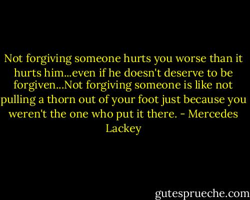 Not forgiving someone hurts you worse than it hurts him...even if he doesn't deserve to be forgiven...Not forgiving someone is like not pulling a thorn out of your foot just because you weren't the one who put it there. - Mercedes Lackey