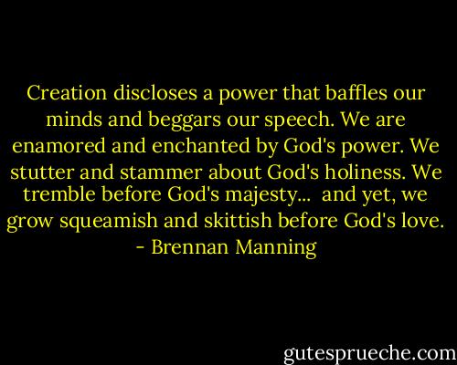 Creation discloses a power that baffles our minds and beggars our speech. We are enamored and enchanted by God's power. We stutter and stammer about God's holiness. We tremble before God's majesty... <br />and yet, we grow squeamish and skittish before God's love. - Brennan Manning