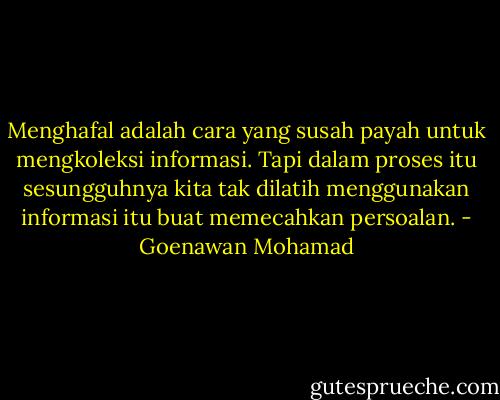 Menghafal adalah cara yang susah payah untuk mengkoleksi informasi. Tapi dalam proses itu sesungguhnya kita tak dilatih menggunakan informasi itu buat memecahkan persoalan. - Goenawan Mohamad