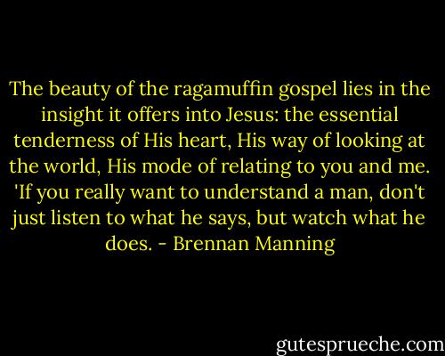 The beauty of the ragamuffin gospel lies in the insight it offers into Jesus: the essential tenderness of His heart, His way of looking at the world, His mode of relating to you and me. 'If you really want to understand a man, don't just listen to what he says, but watch what he does. - Brennan Manning