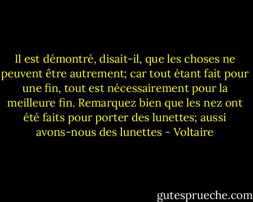 Il est démontré, disait-il, que les choses ne peuvent être autrement; car tout étant fait pour une fin, tout est nécessairement pour la meilleure fin. Remarquez bien que les nez ont été faits pour porter des lunettes; aussi avons-nous des lunettes - Voltaire