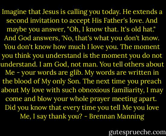 Imagine that Jesus is calling you today. He extends a second invitation to accept His Father's love. And maybe you answer, "Oh, I know that. It's old hat."<br /><br />And God answers, 'No, that's what you don't know. You don't know how much I love you. The moment you think you understand is the moment you do not understand. I am God, not man. You tell others about Me - your words are glib. My words are written in the blood of My only Son. The next time you preach about My love with such obnoxious familiarity, I may come and blow your whole prayer meeting apart.<br /><br />Did you know that every time you tell Me you love Me, I say thank you? - Brennan Manning