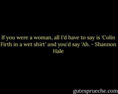 If you were a woman, all I'd have to say is 'Colin Firth in a wet shirt' and you'd say 'Ah. - Shannon Hale