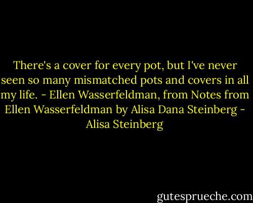 There's a cover for every pot, but I've never seen so many mismatched pots and covers in all my life. - Ellen Wasserfeldman, from Notes from Ellen Wasserfeldman by Alisa Dana Steinberg - Alisa Steinberg