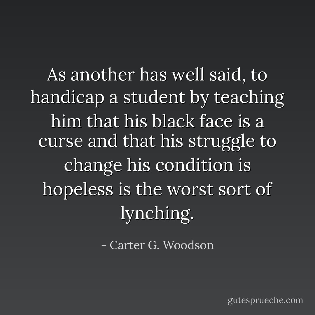 As another has well said, to handicap a student by teaching him that his black face is a curse and that his struggle to change his condition is hopeless is the worst sort of lynching. - Carter G. Woodson