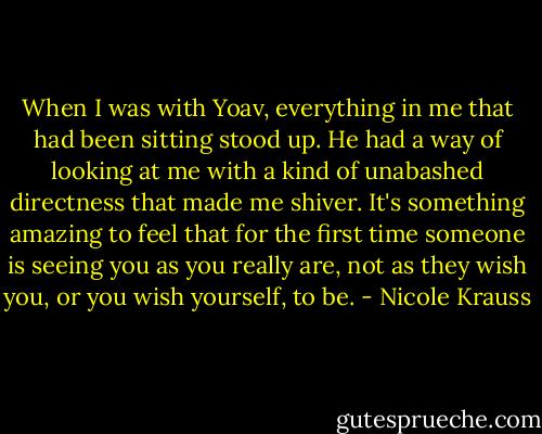 When I was with Yoav, everything in me that had been sitting stood up. He had a way of looking at me with a kind of unabashed directness that made me shiver. It's something amazing to feel that for the first time someone is seeing you as you really are, not as they wish you, or you wish yourself, to be. - Nicole Krauss