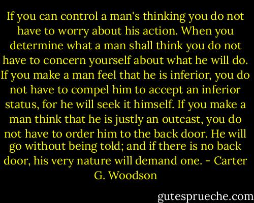 If you can control a man's thinking you do not have to worry about his action. When you determine what a man shall think you do not have to concern yourself about what he will do. If you make a man feel that he is inferior, you do not have to compel him to accept an inferior status, for he will seek it himself. If you make a man think that he is justly an outcast, you do not have to order him to the back door. He will go without being told; and if there is no back door, his very nature will demand one. - Carter G. Woodson