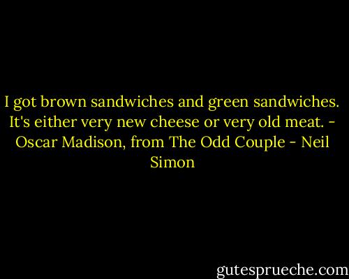 I got brown sandwiches and green sandwiches. It's either very new cheese or very old meat. - Oscar Madison, from The Odd Couple - Neil Simon