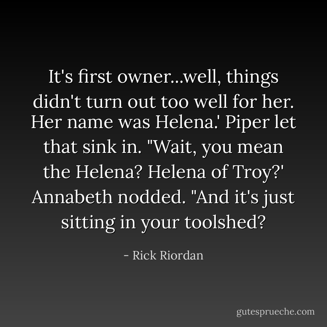 It's first owner...well, things didn't turn out too well for her. Her name was Helena.'<br />Piper let that sink in. "Wait, you mean the Helena? Helena of Troy?'<br />Annabeth nodded.<br />"And it's just sitting in your toolshed? - Rick Riordan