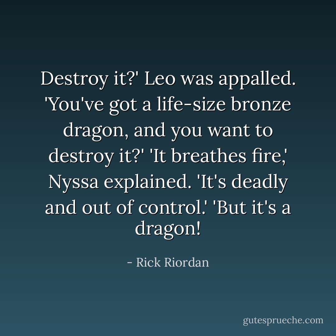 Destroy it?' Leo was appalled. 'You've got a life-size bronze dragon, and you want to destroy it?'<br />'It breathes fire,' Nyssa explained. 'It's deadly and out of control.'<br />'But it's a dragon! - Rick Riordan