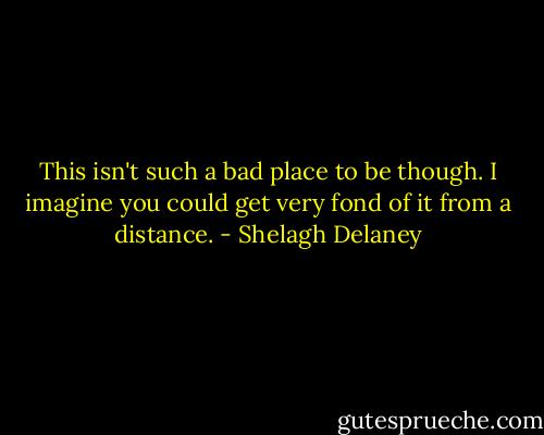 This isn't such a bad place to be though. I imagine you could get very fond of it from a distance. - Shelagh Delaney